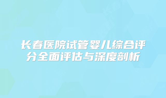 长春医院试管婴儿综合评分全面评估与深度剖析