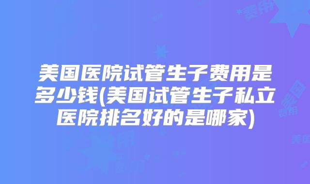 美国医院试管生子费用是多少钱(美国试管生子私立医院排名好的是哪家)