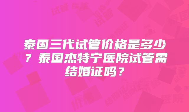 泰国三代试管价格是多少？泰国杰特宁医院试管需结婚证吗？