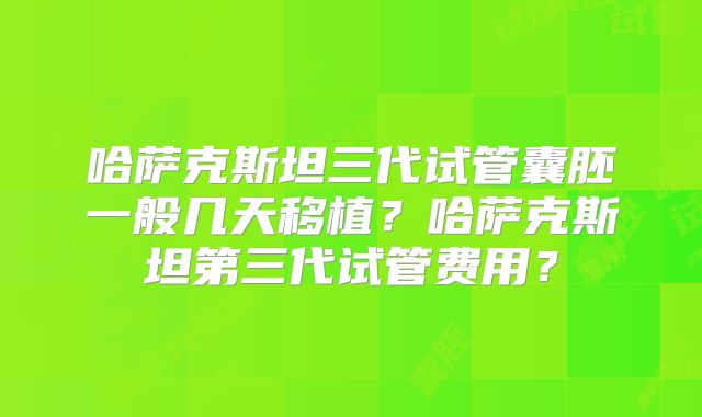 哈萨克斯坦三代试管囊胚一般几天移植？哈萨克斯坦第三代试管费用？