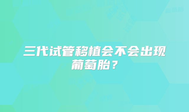 三代试管移植会不会出现葡萄胎?