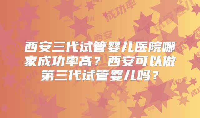西安三代试管婴儿医院哪家成功率高？西安可以做第三代试管婴儿吗？