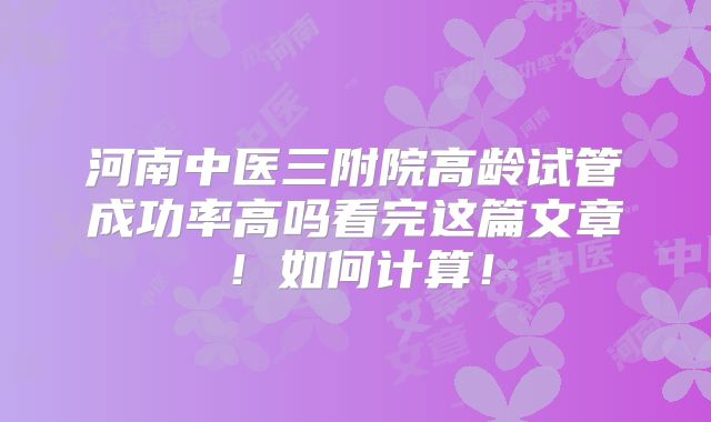 河南中医三附院高龄试管成功率高吗看完这篇文章！如何计算！