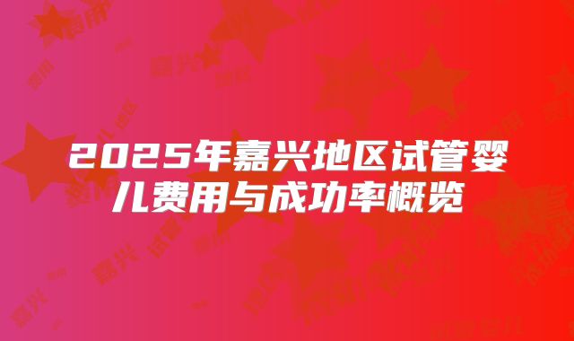 2025年嘉兴地区试管婴儿费用与成功率概览