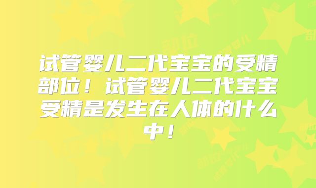 试管婴儿二代宝宝的受精部位！试管婴儿二代宝宝受精是发生在人体的什么中！