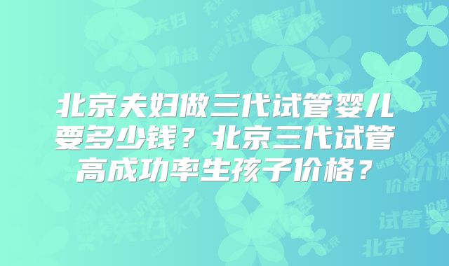 北京夫妇做三代试管婴儿要多少钱？北京三代试管高成功率生孩子价格？