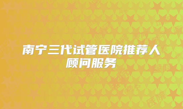 南宁三代试管医院推荐人顾问服务