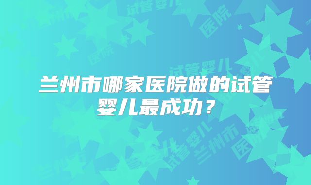 兰州市哪家医院做的试管婴儿最成功？