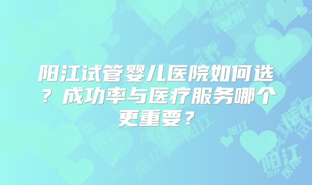 阳江试管婴儿医院如何选？成功率与医疗服务哪个更重要？