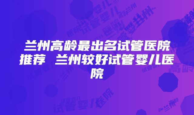 兰州高龄最出名试管医院推荐 兰州较好试管婴儿医院