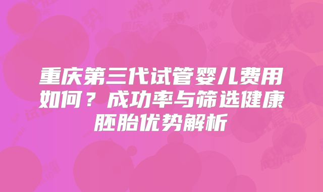 重庆第三代试管婴儿费用如何？成功率与筛选健康胚胎优势解析