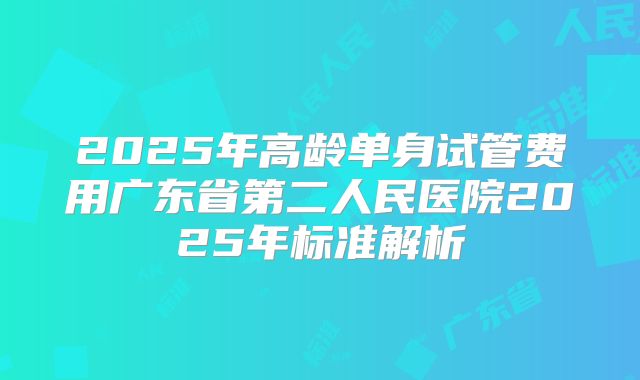 2025年高龄单身试管费用广东省第二人民医院2025年标准解析