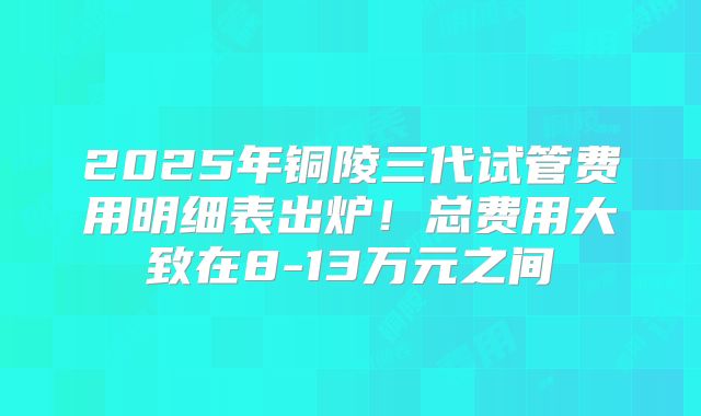 2025年铜陵三代试管费用明细表出炉！总费用大致在8-13万元之间