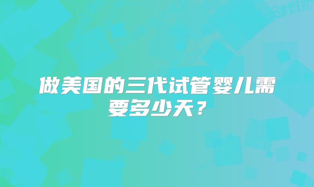 做美国的三代试管婴儿需要多少天？