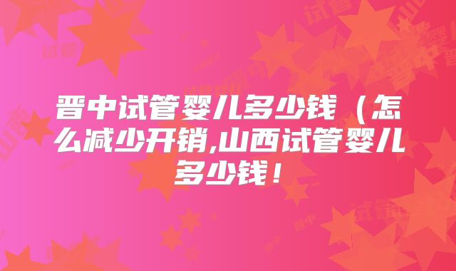 晋中试管婴儿多少钱(怎么减少开销,山西试管婴儿多少钱!
