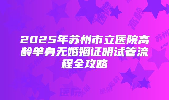 2025年苏州市立医院高龄单身无婚姻证明试管流程全攻略