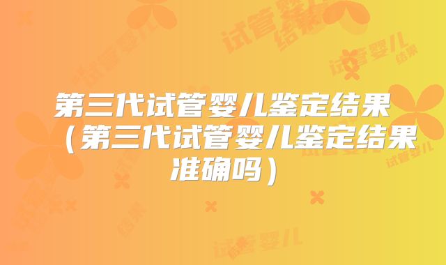 第三代试管婴儿鉴定结果（第三代试管婴儿鉴定结果准确吗）