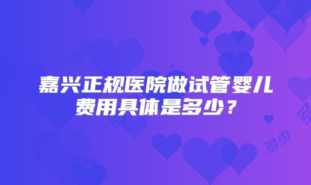 嘉兴正规医院做试管婴儿费用具体是多少？