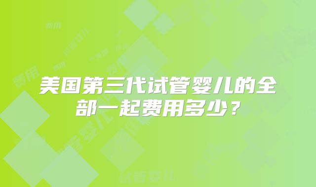 美国第三代试管婴儿的全部一起费用多少?