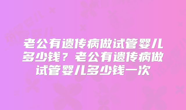 老公有遗传病做试管婴儿多少钱？老公有遗传病做试管婴儿多少钱一次