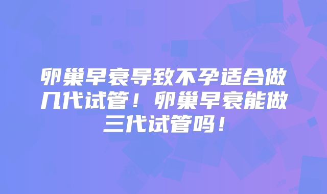 卵巢早衰导致不孕适合做几代试管！卵巢早衰能做三代试管吗！