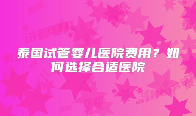 泰国试管婴儿医院费用？如何选择合适医院