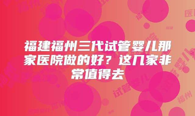 福建福州三代试管婴儿那家医院做的好？这几家非常值得去