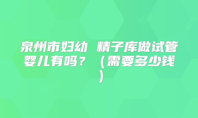 泉州市妇幼 精子库做试管婴儿有吗？（需要多少钱）