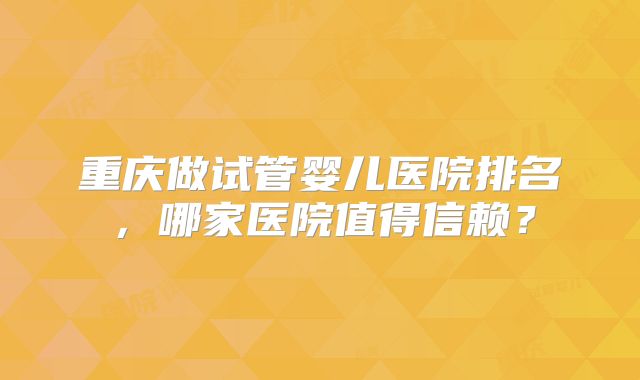 重庆做试管婴儿医院排名，哪家医院值得信赖？
