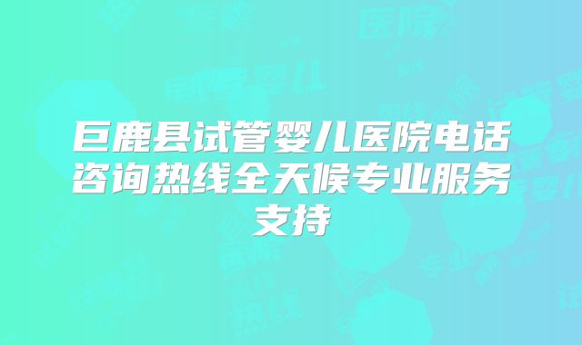 巨鹿县试管婴儿医院电话咨询热线全天候专业服务支持