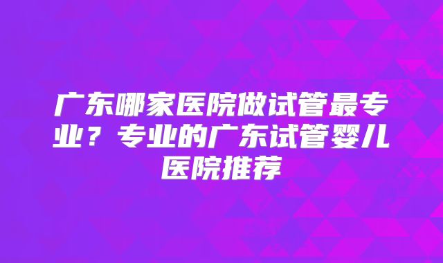广东哪家医院做试管最专业？专业的广东试管婴儿医院推荐