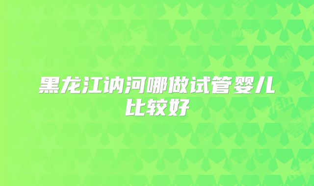 黑龙江讷河哪做试管婴儿比较好