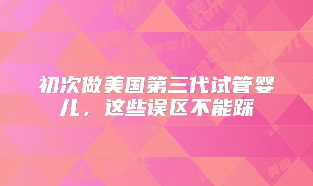 初次做美国第三代试管婴儿,这些误区不能踩