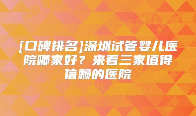 [口碑排名]深圳试管婴儿医院哪家好？来看三家值得信赖的医院