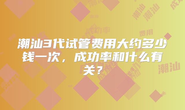 潮汕3代试管费用大约多少钱一次，成功率和什么有关？