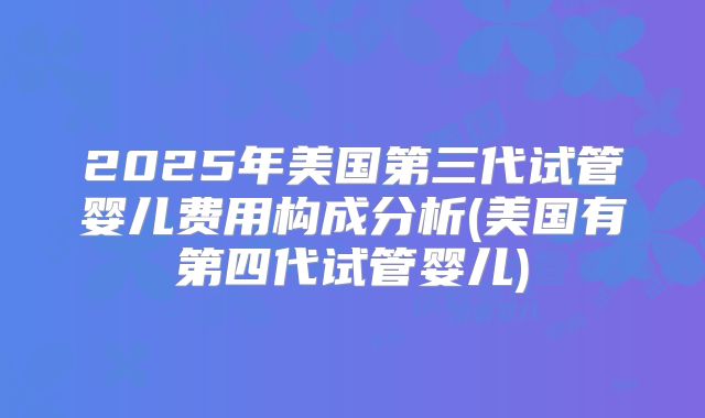 2025年美国第三代试管婴儿费用构成分析(美国有第四代试管婴儿)