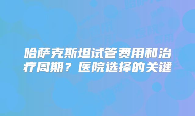哈萨克斯坦试管费用和治疗周期?医院选择的关键