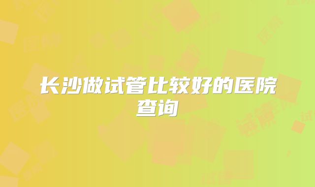 长沙做试管比较好的医院查询