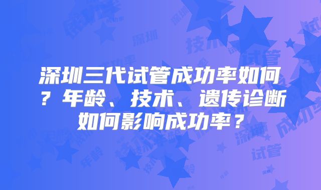 深圳三代试管成功率如何?年龄、技术、遗传诊断如何影响成功率?