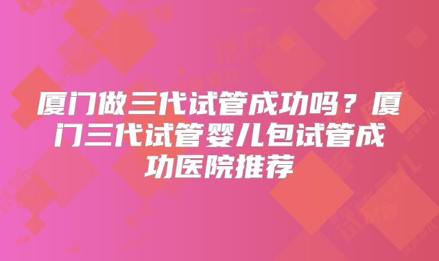 厦门做三代试管成功吗?厦门三代试管婴儿包试管成功医院推荐
