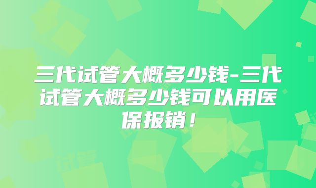 三代试管大概多少钱-三代试管大概多少钱可以用医保报销！