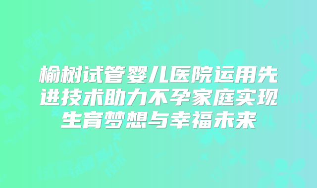 榆树试管婴儿医院运用先进技术助力不孕家庭实现生育梦想与幸福未来