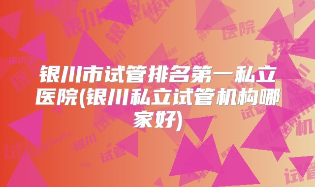 银川市试管排名第一私立医院(银川私立试管机构哪家好)