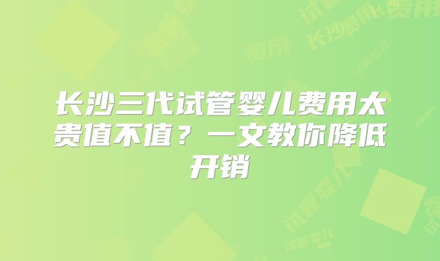 长沙三代试管婴儿费用太贵值不值?一文教你降低开销