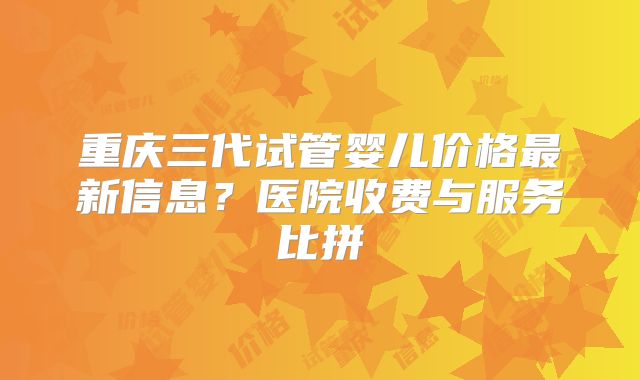 重庆三代试管婴儿价格最新信息？医院收费与服务比拼