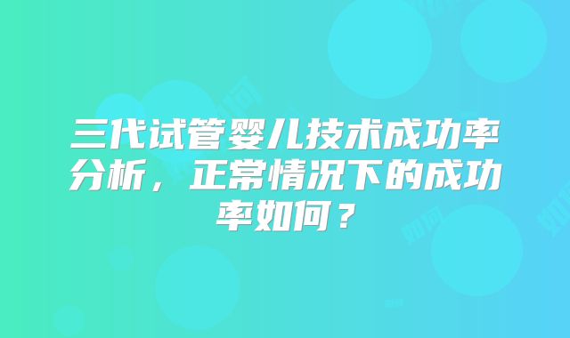 三代试管婴儿技术成功率分析，正常情况下的成功率如何？