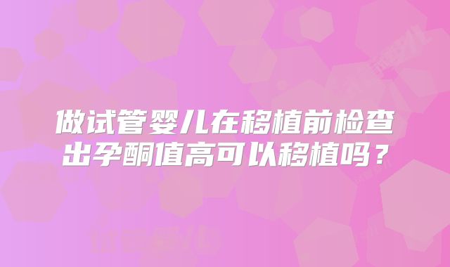 做试管婴儿在移植前检查出孕酮值高可以移植吗？