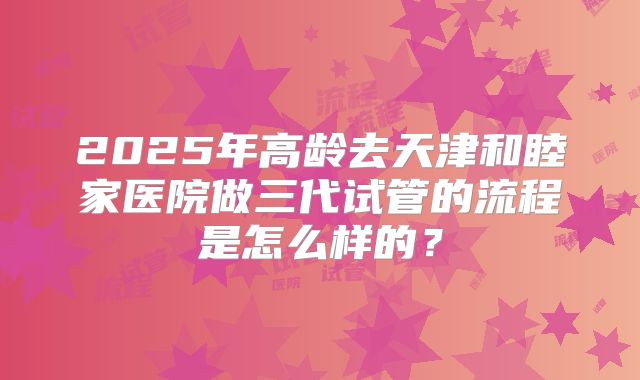 2025年高龄去天津和睦家医院做三代试管的流程是怎么样的?