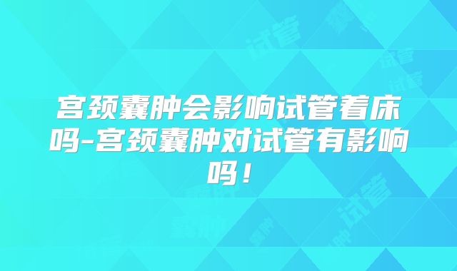 宫颈囊肿会影响试管着床吗-宫颈囊肿对试管有影响吗！