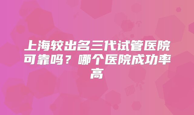 上海较出名三代试管医院可靠吗？哪个医院成功率高